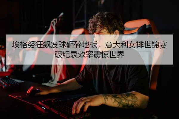 埃格努狂飙发球砸碎地板，意大利女排世锦赛破纪录效率震惊世界